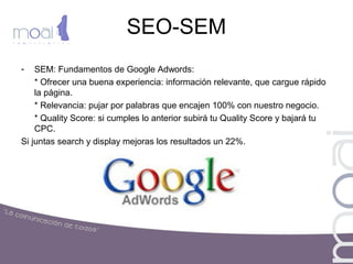 SEO-SEM
- SEM: Fundamentos de Google Adwords:
* Ofrecer una buena experiencia: información relevante, que cargue rápido
la página.
* Relevancia: pujar por palabras que encajen 100% con nuestro negocio.
* Quality Score: si cumples lo anterior subirá tu Quality Score y bajará tu
CPC.
Si juntas search y display mejoras los resultados un 22%.
 