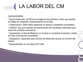 LA LABOR DEL CM
- CAPACIDADES:
* Buena redacción: el CM es la imagen de la empresa y tiene que escribir
sin faltas de ortografía, especialmente en el blog.
* Organización: debe saber gestionar su tiempo y establecer prioridades.
* Análisis: hay que estudiar constantemente los resultados obtenidos para
hacer los cambios necesarios.
* Aprendizaje: el Social Media es un mundo en constante evolución y todos
los días se producen novedades.
* Adaptación: capacidad para escribir de diferentes temas, en función del
cliente.
* Disponibilidad: es una labor 24-7-365.
 