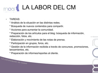 LA LABOR DEL CM
- TAREAS:
* Análisis de la situación en las distintas redes.
* Búsqueda de nuevos contenidos para compartir.
* Acciones para aumentar la comunidad.
* Preparación de los artículos para el blog: búsqueda de información,
redacción, fotos, etc.
* Elaboración y movimiento de las notas de prensa.
* Participación en grupos, foros, etc.
* Gestión de la información recibida a través de concursos, promociones,
lanzamientos, etc.
* Preparación de informes/reportes al cliente.
 