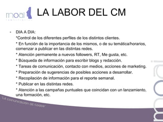 LA LABOR DEL CM
- DIA A DIA:
*Control de los diferentes perfiles de los distintos clientes.
* En función de la importancia de los mismos, o de su temática/horarios,
comenzar a publicar en las distintas redes.
* Atención permanente a nuevos followers, RT, Me gusta, etc.
* Búsqueda de información para escribir blogs y redacción.
* Tareas de comunicación, contacto con medios, acciones de marketing.
* Preparación de sugerencias de posibles acciones a desarrollar.
* Recopilación de información para el reporte semanal.
* Publicar en las distintas redes.
* Atención a las campañas puntuales que coincidan con un lanzamiento,
una formación, etc.
 