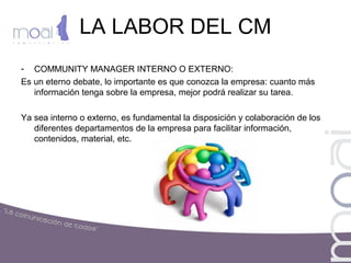 LA LABOR DEL CM
- COMMUNITY MANAGER INTERNO O EXTERNO:
Es un eterno debate, lo importante es que conozca la empresa: cuanto más
información tenga sobre la empresa, mejor podrá realizar su tarea.
Ya sea interno o externo, es fundamental la disposición y colaboración de los
diferentes departamentos de la empresa para facilitar información,
contenidos, material, etc.
 