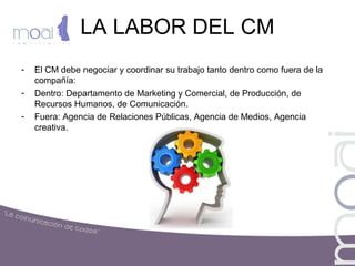 LA LABOR DEL CM
- El CM debe negociar y coordinar su trabajo tanto dentro como fuera de la
compañía:
- Dentro: Departamento de Marketing y Comercial, de Producción, de
Recursos Humanos, de Comunicación.
- Fuera: Agencia de Relaciones Públicas, Agencia de Medios, Agencia
creativa.
 