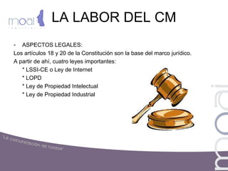 LA LABOR DEL CM
- ASPECTOS LEGALES:
Los artículos 18 y 20 de la Constitución son la base del marco jurídico.
A partir de ahí, cuatro leyes importantes:
* LSSI-CE o Ley de Internet
* LOPD
* Ley de Propiedad Intelectual
* Ley de Propiedad Industrial
 