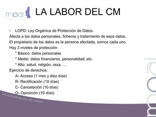 LA LABOR DEL CM
- LOPD: Ley Orgánica de Protección de Datos.
Afecta a los datos personales, ficheros y tratamiento de esos datos.
El propietario de los datos es la persona afectada, somos cada uno.
Hay 3 niveles de protección:
* Básico: datos personales
* Medio: datos financieros, personalidad, etc.
* Alto: salud, religión, raza, …
Ejercicio de derechos:
A- Acceso (1 mes y diez días)
R- Rectificación (10 días)
C- Cancelación (10 días)
O- Oposición (10 días)
 