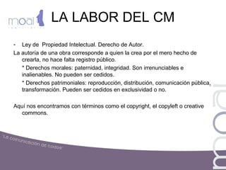 LA LABOR DEL CM
- Ley de Propiedad Intelectual. Derecho de Autor.
La autoría de una obra corresponde a quien la crea por el mero hecho de
crearla, no hace falta registro público.
* Derechos morales: paternidad, integridad. Son irrenunciables e
inalienables. No pueden ser cedidos.
* Derechos patrimoniales: reproducción, distribución, comunicación pública,
transformación. Pueden ser cedidos en exclusividad o no.
Aquí nos encontramos con términos como el copyright, el copyleft o creative
commons.
 