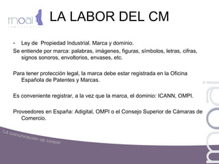 LA LABOR DEL CM
- Ley de Propiedad Industrial. Marca y dominio.
Se entiende por marca: palabras, imágenes, figuras, símbolos, letras, cifras,
signos sonoros, envoltorios, envases, etc.
Para tener protección legal, la marca debe estar registrada en la Oficina
Española de Patentes y Marcas.
Es conveniente registrar, a la vez que la marca, el dominio: ICANN, OMPI.
Proveedores en España: Adigital, OMPI o el Consejo Superior de Cámaras de
Comercio.
 