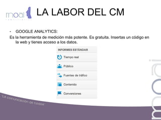 LA LABOR DEL CM
- GOOGLE ANALYTICS:
Es la herramienta de medición más potente. Es gratuita. Insertas un código en
la web y tienes acceso a los datos.
 