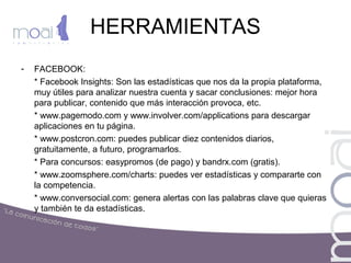 HERRAMIENTAS
- FACEBOOK:
* Facebook Insights: Son las estadísticas que nos da la propia plataforma,
muy útiles para analizar nuestra cuenta y sacar conclusiones: mejor hora
para publicar, contenido que más interacción provoca, etc.
* www.pagemodo.com y www.involver.com/applications para descargar
aplicaciones en tu página.
* www.postcron.com: puedes publicar diez contenidos diarios,
gratuitamente, a futuro, programarlos.
* Para concursos: easypromos (de pago) y bandrx.com (gratis).
* www.zoomsphere.com/charts: puedes ver estadísticas y compararte con
la competencia.
* www.conversocial.com: genera alertas con las palabras clave que quieras
y también te da estadísticas.
 