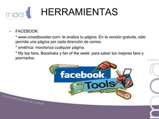 HERRAMIENTAS
- FACEBOOK:
* www.crowdbooster.com: te analiza tu página. En la versión gratuita, sólo
permite una página por cada dirección de correo.
* smétrica: monitoriza cualquier página.
* My top fans, Booshaka y fan of the week: para saber los mejores fans y
premiarlos.
 