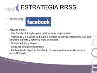 ESTRATEGIA RRSS
• FACEBOOK:
- Algunas claves:
- Usa Facebook Insights para publicar en el mejor horario.
- Publica de 2 a 5 veces al día, pero siempre contenido interesante. Ojo con
saturar a la gente y llenar su muro de noticias.
- Comparte fotos y vídeos.
- Utiliza los post promocionados.
- Publica desde el propio Facebook, no desde aplicaciones de terceros
como Hootsuite.
 