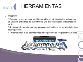 HERRAMIENTAS
- TWITTER:
* Pirendo: La puedes usar también para Facebook. Monitoriza un hashtag,
un usuario, entre más de 3.250 tweets y te dice los enlaces influyentes de
un #.
* Socialoomph: permite mandar mensajes automáticos de agradecimiento a
tus seguidores.
* Twittercounter: te da estimaciones de seguidores en los próximos 30 días.
 