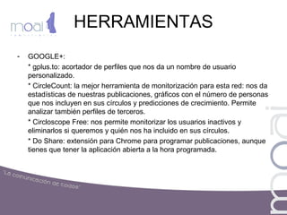 HERRAMIENTAS
- GOOGLE+:
* gplus.to: acortador de perfiles que nos da un nombre de usuario
personalizado.
* CircleCount: la mejor herramienta de monitorización para esta red: nos da
estadísticas de nuestras publicaciones, gráficos con el número de personas
que nos incluyen en sus círculos y predicciones de crecimiento. Permite
analizar también perfiles de terceros.
* Circloscope Free: nos permite monitorizar los usuarios inactivos y
eliminarlos si queremos y quién nos ha incluido en sus círculos.
* Do Share: extensión para Chrome para programar publicaciones, aunque
tienes que tener la aplicación abierta a la hora programada.
 