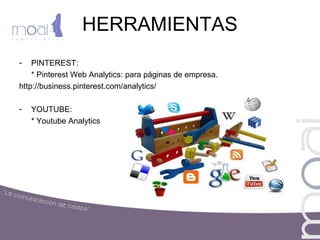 HERRAMIENTAS
- PINTEREST:
* Pinterest Web Analytics: para páginas de empresa.
http://business.pinterest.com/analytics/
- YOUTUBE:
* Youtube Analytics
 