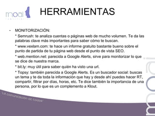 HERRAMIENTAS
- MONITORIZACIÓN:
* Semrush: te analiza cuentas o páginas web de mucho volumen. Te da las
palabras clave más importantes para saber cómo te buscan.
* www.vexlam.com: te hace un informe gratuito bastante bueno sobre el
punto de partida de tu página web desde el punto de vista SEO.
* web.mention.net: parecida a Google Alerts, sirve para monitorizar lo que
se dice de nuestra marca.
* bit.ly: muy útil para saber quién ha visto una url.
* Topsy: también parecida a Google Alerts. Es un buscador social: buscas
un tema y te da toda la información que hay y desde ahí puedes hacer RT,
compartir, filtrar por días, horas, etc. Te dice también la importancia de una
persona, por lo que es un complemento a Klout.
 