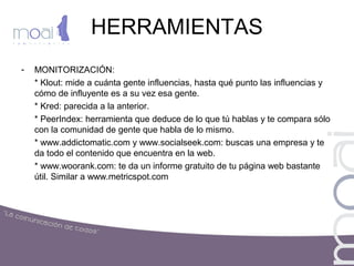 HERRAMIENTAS
- MONITORIZACIÓN:
* Klout: mide a cuánta gente influencias, hasta qué punto las influencias y
cómo de influyente es a su vez esa gente.
* Kred: parecida a la anterior.
* PeerIndex: herramienta que deduce de lo que tú hablas y te compara sólo
con la comunidad de gente que habla de lo mismo.
* www.addictomatic.com y www.socialseek.com: buscas una empresa y te
da todo el contenido que encuentra en la web.
* www.woorank.com: te da un informe gratuito de tu página web bastante
útil. Similar a www.metricspot.com
 