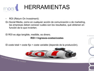 HERRAMIENTAS
- ROI (Return On Investment):
En Social Media, como en cualquier acción de comunicación o de marketing,
las empresas deben conocer cuáles son los resultados, qué obtienen en
función de lo que invierten.
El ROI es algo tangible, medible, es dinero.
ROI = Ingresos-costes/costes
El coste total = coste fijo + coste variable (depende de la producción).
 
