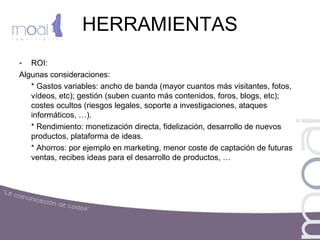 HERRAMIENTAS
- ROI:
Algunas consideraciones:
* Gastos variables: ancho de banda (mayor cuantos más visitantes, fotos,
vídeos, etc); gestión (suben cuanto más contenidos, foros, blogs, etc);
costes ocultos (riesgos legales, soporte a investigaciones, ataques
informáticos, …).
* Rendimiento: monetización directa, fidelización, desarrollo de nuevos
productos, plataforma de ideas.
* Ahorros: por ejemplo en marketing, menor coste de captación de futuras
ventas, recibes ideas para el desarrollo de productos, …
 