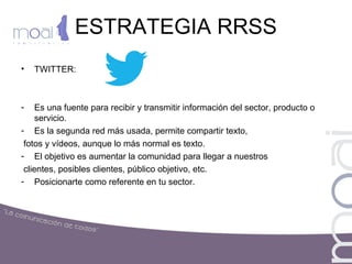 ESTRATEGIA RRSS
• TWITTER:
- Es una fuente para recibir y transmitir información del sector, producto o
servicio.
- Es la segunda red más usada, permite compartir texto,
fotos y vídeos, aunque lo más normal es texto.
- El objetivo es aumentar la comunidad para llegar a nuestros
clientes, posibles clientes, público objetivo, etc.
- Posicionarte como referente en tu sector.
 