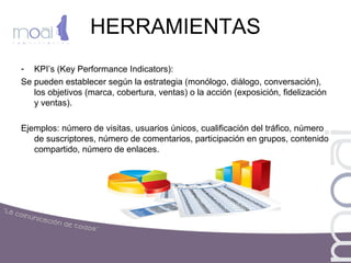 HERRAMIENTAS
- KPI’s (Key Performance Indicators):
Se pueden establecer según la estrategia (monólogo, diálogo, conversación),
los objetivos (marca, cobertura, ventas) o la acción (exposición, fidelización
y ventas).
Ejemplos: número de visitas, usuarios únicos, cualificación del tráfico, número
de suscriptores, número de comentarios, participación en grupos, contenido
compartido, número de enlaces.
 
