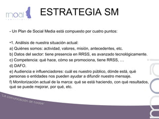 ESTRATEGIA SM
- Un Plan de Social Media está compuesto por cuatro puntos:
•1. Análisis de nuestra situación actual:
a) Quiénes somos: actividad, valores, misión, antecedentes, etc.
b) Datos del sector: tiene presencia en RRSS, es avanzado tecnológicamente.
c) Competencia: qué hace, cómo se promociona, tiene RRSS, …
d) DAFO.
e) Audiencia e influenciadores: cuál es nuestro público, dónde está, qué
personas o entidades nos pueden ayudar a difundir nuestro mensaje.
f) Monitorización actual de la marca: qué se está haciendo, con qué resultados,
qué se puede mejorar, por qué, etc.
 