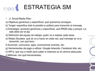 ESTRATEGIA SM
• 2. Social Media Plan:
a) Objetivos genéricos y específicos: qué queremos conseguir.
b) Target: especifica todo lo posible tu público para transmitir el mensaje.
c) Estrategia: acciones genéricas y específicas, qué RRSS elijo y porqué. La
web debe ser el eje.
d) Definición del equipo de trabajo: quién va a realizar cada tarea.
e) Redes Sociales: qué se va a hacer en cada red, qué mensaje se va a
transmitir, con qué tono.
f) Acciones: concursos, apps, promocionar eventos, etc.
g) Herramientas de pago a utilizar: Google Adwords, Facebook Ads, etc.
h) KPI’s: qué voy a medir para saber si estamos en el camino adecuado.
i) Métricas: con qué herramientas.
 