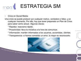 ESTRATEGIA SM
- Crisis en Social Media:
Una crisis se puede producir por cualquier motivo, verdadero o falso, y en
cualquier momento. Por ello, hay que tener preparado un Plan de Crisis
para saber cómo actuar. Algunas claves:
* Rapidez: reacciona rápido.
* Proactividad: lleva la iniciativa a la hora de comunicar.
* Información: mantén informados a los usuarios, accionistas, clientes.
* Transparencia: si hemos cometido un error, lo mejor es reconocerlo.
 
