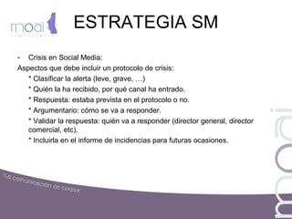ESTRATEGIA SM
- Crisis en Social Media:
Aspectos que debe incluir un protocolo de crisis:
* Clasificar la alerta (leve, grave, …)
* Quién la ha recibido, por qué canal ha entrado.
* Respuesta: estaba prevista en el protocolo o no.
* Argumentario: cómo se va a responder.
* Validar la respuesta: quién va a responder (director general, director
comercial, etc).
* Incluirla en el informe de incidencias para futuras ocasiones.
 