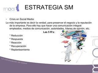 ESTRATEGIA SM
- Crisis en Social Media:
Lo más importante es decir la verdad, para preservar el negocio y la reputación
de la empresa. Para ello hay que hacer una comunicación integral:
empleados, medios de comunicación, autoridades, líderes de opinión, etc.
Las 5 R’s:
* Reducción
* Respuesta
* Reacción
* Recuperación
* Replanteamiento
 