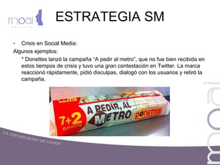ESTRATEGIA SM
- Crisis en Social Media:
Algunos ejemplos:
* Donettes lanzó la campaña “A pedir al metro”, que no fue bien recibida en
estos tiempos de crisis y tuvo una gran contestación en Twitter. La marca
reaccionó rápidamente, pidió disculpas, dialogó con los usuarios y retiró la
campaña.
 