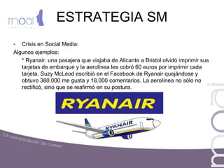 ESTRATEGIA SM
- Crisis en Social Media:
Algunos ejemplos:
* Ryanair: una pasajera que viajaba de Alicante a Bristol olvidó imprimir sus
tarjetas de embarque y la aerolínea les cobró 60 euros por imprimir cada
tarjeta. Suzy McLeod escribió en el Facebook de Ryanair quejándose y
obtuvo 380.000 me gusta y 18.000 comentarios. La aerolínea no sólo no
rectificó, sino que se reafirmó en su postura.
 