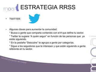 ESTRATEGIA RRSS
• TWITTER:
- Algunas claves para aumentar la comunidad:
* Busca a gente que comparta contenido con el # que define tu sector.
* Twitter te sugiere “A quién seguir” en función de las personas que ya
estás siguiendo.
* En la pestaña “Descubre” te agrupa a gente por categorías.
* Sigue a los seguidores que te interesen y que están siguiendo a gente
referente en tu sector.
 