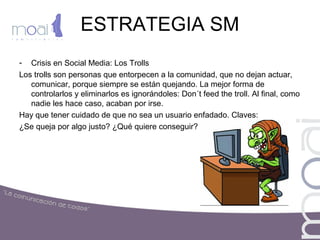 ESTRATEGIA SM
- Crisis en Social Media: Los Trolls
Los trolls son personas que entorpecen a la comunidad, que no dejan actuar,
comunicar, porque siempre se están quejando. La mejor forma de
controlarlos y eliminarlos es ignorándoles: Don´t feed the troll. Al final, como
nadie les hace caso, acaban por irse.
Hay que tener cuidado de que no sea un usuario enfadado. Claves:
¿Se queja por algo justo? ¿Qué quiere conseguir?
 