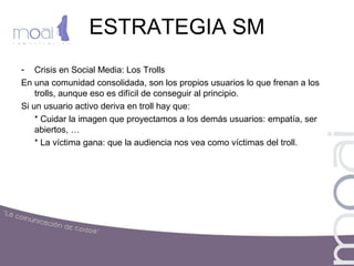 ESTRATEGIA SM
- Crisis en Social Media: Los Trolls
En una comunidad consolidada, son los propios usuarios lo que frenan a los
trolls, aunque eso es difícil de conseguir al principio.
Si un usuario activo deriva en troll hay que:
* Cuidar la imagen que proyectamos a los demás usuarios: empatía, ser
abiertos, …
* La víctima gana: que la audiencia nos vea como víctimas del troll.
 
