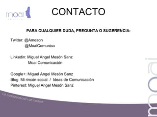 CONTACTO
PARA CUALQUIER DUDA, PREGUNTA O SUGERENCIA:
Twitter: @Ameson
@MoaiComunica
Linkedin: Miguel Angel Mesón Sanz
Moai Comunicación
Google+: Miguel Angel Mesón Sanz
Blog: Mi rincón social / Ideas de Comunicación
Pinterest: Miguel Angel Mesón Sanz
 