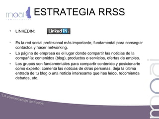 ESTRATEGIA RRSS
• LINKEDIN:
- Es la red social profesional más importante, fundamental para conseguir
contactos y hacer networking.
- La página de empresa es el lugar donde compartir las noticias de la
compañía: contenidos (blog), productos o servicios, ofertas de empleo.
- Los grupos son fundamentales para compartir contenido y posicionarte
como experto: comenta las noticias de otras personas, deja la última
entrada de tu blog o una noticia interesante que has leído, recomienda
debates, etc.
 