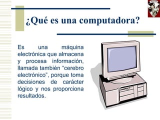 ¿Qué es una computadora?
Es una máquina
electrónica que almacena
y procesa información,
llamada también “cerebro
electrónico”, porque toma
decisiones de carácter
lógico y nos proporciona
resultados.
 