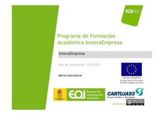 Programa de Formación
                             Académica InnovaEmpresa
                              InnovaEmpresa

                              Año de realización: 2010-2011


                              María Luisa García




NOMBRE PROGRAMA / Nombre profesor
                                                              www.eoi.es
 