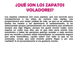 ¿QUÉ SON LOS ZAPATOS
VOLADORES?
Los zapatos voladores son unos zapatos, que nos servirán para
transportarnos a los sitios de manera más rápida, nos
proporcionará una mejor calidad de vida, ya que no se utilizarán
tantos los coches y así disminuirá la contaminación, la he
seleccionado porque personalmente me encantaría que existieran
aunque sea algo ilógico, porque me gusta mucho viajar, pero
supone un coste muy alto, por lo que esto sería mucho más
económico y todas las personas podrían acceder a este servicio
para ver mundo y conocer sitios maravillosos. La sensación seguro
que sería maravilloso. ¿quién sabe? Con todo lo que se ha
avanzado, ¿crees que este invento podría llegar a ser una
realidad? A mí personalmente si me gustaría mucho.
 