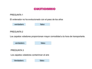 PREGUNTA 1
El ordenador no ha evolucionado con el paso de los años
verdadero falso
PREGUNTA 2
Los zapatos voladores proporcionan mayor comodidad a la hora de transportarte.
verdadero falso
PREGUNTA 3
Los zapatos voladores contaminan el aire
Verdadero falso
CUESTIONARIO
 