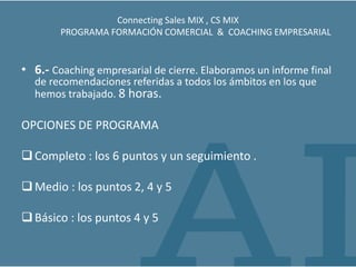 Connecting Sales MIX , CS MIX
        PROGRAMA FORMACIÓN COMERCIAL & COACHING EMPRESARIAL


• 6.- Coaching empresarial de cierre. Elaboramos un informe final
  de recomendaciones referidas a todos los ámbitos en los que
  hemos trabajado. 8 horas.

OPCIONES DE PROGRAMA

 Completo : los 6 puntos y un seguimiento .

 Medio : los puntos 2, 4 y 5

 Básico : los puntos 4 y 5
 