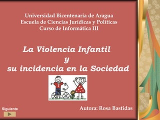 Universidad Bicentenaria de Aragua
            Escuela de Ciencias Jurídicas y Políticas
                   Curso de Informática III



      La Violencia Infantil
               y
  su incidencia en la Sociedad



Siguiente                           Autora: Rosa Bastidas
 