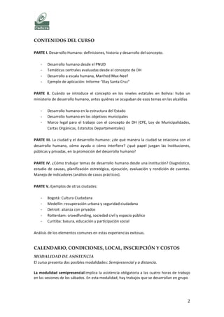   	
   CURSO	
  DESARROLLO	
  HUMANO	
  
	
   2	
  
CONTENIDOS DEL CURSO
	
  
PARTE	
  I.	
  Evolución	
  del	
  concepto	
  de	
  desarrollo	
  	
  
	
  
-­‐ Desarrollo,	
  Desarrollismo	
  y	
  Desarrollo	
  Humano	
  
-­‐ Desarrollo	
  humano	
  desde	
  el	
  PNUD	
  
-­‐ Desarrollo	
  a	
  escala	
  humana:	
  una	
  propuesta	
  diferente	
  (Manfred	
  Max-­‐Neef)	
  
-­‐ Ejemplos	
  de	
  aplicación:	
  Informe	
  “Elay	
  Santa	
  Cruz”,	
  “Santa	
  Cruz	
  y	
  su	
  Gente”	
  
	
  
PARTE	
  II.	
  Cuándo	
  se	
  introduce	
  el	
  concepto	
  en	
  los	
  niveles	
  estatales	
  en	
  Bolivia	
  
	
  
-­‐ Desarrollo	
  humano	
  en	
  la	
  estructura	
  del	
  Estado	
  
-­‐ Desarrollo	
  humano	
  en	
  los	
  objetivos	
  municipales	
  
-­‐ Marco	
  legal	
  para	
  el	
  trabajo	
  con	
  el	
  concepto	
  de	
  DH	
  (CPE,	
  Ley	
  de	
  Municipalidades,	
  
Cartas	
  Orgánicas,	
  Estatutos	
  Departamentales)	
  
-­‐ ¿Qué	
  lugar	
  ocupa	
  el	
  Desarrollo	
  Humano	
  en	
  el	
  “Vivir	
  bien”?	
  
	
  
PARTE	
  III.	
  La	
  ciudad	
  y	
  el	
  desarrollo	
  humano:	
  ¿de	
  qué	
  manera	
  la	
  ciudad	
  se	
  relaciona	
  con	
  el	
  
desarrollo	
   humano,	
   cómo	
   ayuda	
   o	
   cómo	
   interfiere?	
   ¿qué	
   papel	
   juegan	
   las	
   instituciones,	
  
públicas	
  en	
  la	
  promoción	
  del	
  desarrollo	
  humano?	
  	
  
	
  
PARTE	
   IV.	
   ¿Cómo	
   trabajar	
   temas	
   de	
   desarrollo	
   humano	
   desde	
   el	
   municipio?	
   Diseño	
   de	
  
indicadores,	
  diagnóstico,	
  estudio	
  de	
  causas,	
  planificación	
  estratégica,	
  ejecución,	
  monitoreo	
  y	
  
evaluación.	
  
	
  
PARTE	
  V.	
  Ejemplos	
  de	
  intervención	
  pública	
  para	
  el	
  Desarrollo	
  Humano	
  en	
  otras	
  ciudades,	
  y	
  
análisis	
  de	
  los	
  elementos	
  comunes	
  en	
  estas	
  experiencias	
  exitosas.	
  
	
  
-­‐ Bogotá:	
  Cultura	
  Ciudadana	
  
-­‐ Medellín:	
  recuperación	
  urbana	
  y	
  seguridad	
  ciudadana	
  
-­‐ Detroit:	
  alianza	
  con	
  privados	
  
-­‐ Rotterdam:	
  crowdfunding,	
  sociedad	
  civil	
  y	
  espacio	
  público	
  
-­‐ Curitiba:	
  basura,	
  educación	
  y	
  participación	
  social	
  	
  
	
  
	
  
	
  
	
  
	
  
	
  
	
  
	
  
 