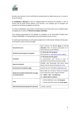   	
   CURSO	
  DESARROLLO	
  HUMANO	
  
	
   3	
  
CALENDARIO, CONDICIONES, LOCAL, INSCRIPCIÓN Y COSTOS
MODALIDAD DE ASISTENCIA
El	
  curso	
  presenta	
  dos	
  posibles	
  modalidades:	
  Semipresencial	
  y	
  a	
  distancia.	
  	
  
La	
  modalidad	
  semipresencial	
  implica	
  la	
  asistencia	
  obligatoria	
  a	
  las	
  cuatro	
  horas	
  de	
  trabajo	
  
en	
  las	
  sesiones	
  de	
  los	
  sábados.	
  En	
  esta	
  modalidad,	
  hay	
  trabajos	
  que	
  se	
  desarrollan	
  en	
  grupo	
  
durante	
  esas	
  sesiones.	
  Para	
  la	
  certificación	
  semipresencial	
  se	
  debe	
  alcanzar	
  por	
  lo	
  menos	
  5	
  
de	
  las	
  8	
  sesiones.	
  
La	
   modalidad	
   a	
   distancia	
  no	
   tiene	
   la	
   obligatoriedad	
   de	
   asistencia	
   los	
   sábados,	
   si	
   bien	
   la	
  
misma	
   está	
   de	
   todas	
   formas	
   abierta	
   a	
   los	
   inscritos,	
   y	
   los	
   trabajos	
   que	
   se	
   encargan	
   son	
  
enviados	
  en	
  las	
  fechas	
  acordadas	
  vía	
  internet.	
  
En	
  ambas	
  modalidades,	
  para	
  recibir	
  el	
  certificado	
  de	
  vencimiento	
  del	
  curso,	
  se	
  deberá	
  haber	
  
entregado	
  por	
  lo	
  menos	
  el	
  70%	
  de	
  los	
  trabajos	
  solicitados.	
  
*Las	
   sesiones	
   presenciales	
   de	
   los	
   sábados	
   se	
   realizarán	
   en	
   la	
   Universidad	
   Privada	
   Franz	
  
Tamayo	
  (UNIFRANZ).	
  La	
  sala	
  específica	
  será	
  comunicada	
  al	
  iniciar	
  el	
  curso.	
  
El	
  cuadro	
  que	
  presentamos	
  a	
  continuación	
  proporciona	
  la	
  información	
  referida	
  a	
  fechas	
  para	
  
la	
  inscripción,	
  costos	
  y	
  formas	
  de	
  pago:	
  	
  
	
  
Duración	
  del	
  curso	
  
Ocho	
  semanas,	
  del	
  21-­‐nov	
  al	
  17-­‐dic	
  2016	
  y	
  del	
  2-­‐
ene	
  al	
  28-­‐ene	
  2017.	
  8	
  sesiones	
  presenciales	
  de	
  4	
  
horas	
  cada	
  uno,	
  los	
  días	
  sábados.	
  
Período	
  de	
  preinscripción	
  e	
  inscripción	
  
Del	
  25	
  de	
  octubre	
  al	
  21	
  de	
  noviembre	
  	
  
Preinscripción	
  en	
  	
  http://www.cedure.org/edu	
  
La	
   preinscripción	
   sólo	
   reserva	
   el	
   cupo,	
   la	
  
inscripción	
  se	
  hace	
  efectiva	
  al	
  realizar	
  el	
  pago.	
  
Lugar	
  de	
  inscripción	
  
CEDURE,	
   calle	
   Postrervalle	
   100,	
   Barrio	
   Santa	
  
Rosita,	
  entre	
  Av.	
  Roca	
  y	
  Coronado	
  y	
  Av.	
  Piraí	
  
Horario	
  para	
  la	
  inscripción	
  y	
  pago	
   Acordar	
  cita	
  al	
  tel.	
  3511096	
  o	
  info@cedure.org	
  	
  
Opción	
  de	
  inscripción	
  directamente	
  con	
  pago	
  
en	
  cuenta	
  bancaria	
  
Banco	
   BISA	
   Cta.	
   Corriente	
   “Centro	
   de	
   estudios	
  
para	
  el	
  desarrollo	
  urbano	
  regional	
  CEDURE	
  “	
  	
  
No.	
  	
  192371	
  –	
  002	
  –	
  3	
  en	
  Bolivianos	
  
No.	
  	
  192371-­‐202-­‐6	
  en	
  Dólares	
  
Costo	
  
• 1.392	
  Bs	
  (200	
  $US),	
  hasta	
  el	
  13	
  de	
  noviembre	
  
• 1.523	
  Bs	
  (220	
  $US),	
  a	
  partir	
  del	
  14	
  de	
  
noviembre	
  
10%	
  de	
  descuento	
  para	
  grupos	
  de	
  5	
  personas	
   1.253	
  Bs	
  o	
  180	
  $US	
  
	
  
 