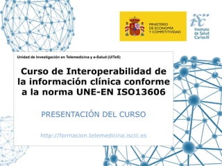 Unidad de Investigación en Telemedicina y e-Salud (UITeS)

Curso de Interoperabilidad de
la información clínica conforme
a la norma UNE-EN ISO13606
PRESENTACIÓN DEL CURSO
http://formacion.telemedicina.isciii.es

 