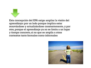 Esta concepción del EPA exige ampliar la visión del
aprendizaje: por un lado porque implica estar
renovándose y actualizándose constantemente, y por
otro, porque el aprendizaje ya no se limita a un lugar
y tiempo concreto, si no que se amplía a otros
contextos tanto formales como informales
 