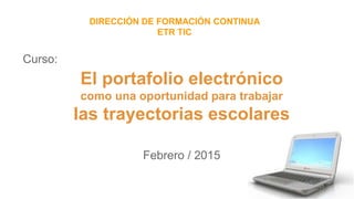 Curso:
Febrero / 2015
DIRECCIÓN DE FORMACIÓN CONTINUA
ETR TIC
El portafolio electrónico
como una oportunidad para trabajar
las trayectorias escolares
 