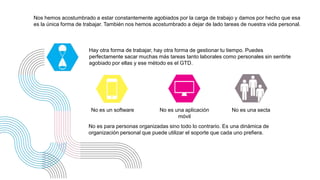 Nos hemos acostumbrado a estar constantemente agobiados por la carga de trabajo y damos por hecho que esa
es la única forma de trabajar. También nos hemos acostumbrado a dejar de lado tareas de nuestra vida personal.
No es un software
Hay otra forma de trabajar, hay otra forma de gestionar tu tiempo. Puedes
perfectamente sacar muchas más tareas tanto laborales como personales sin sentirte
agobiado por ellas y ese método es el GTD.
No es para personas organizadas sino todo lo contrario. Es una dinámica de
organización personal que puede utilizar el soporte que cada uno prefiera.
No es una aplicación
móvil
No es una secta
 