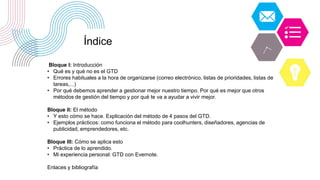Bloque I: Introducción
• Qué es y qué no es el GTD
• Errores habituales a la hora de organizarse (correo electrónico, listas de prioridades, listas de
tareas,...)
• Por qué debemos aprender a gestionar mejor nuestro tiempo. Por qué es mejor que otros
métodos de gestión del tiempo y por qué te va a ayudar a vivir mejor.
Bloque II: El método
• Y esto cómo se hace. Explicación del método de 4 pasos del GTD.
• Ejemplos prácticos: como funciona el método para coolhunters, diseñadores, agencias de
publicidad, emprendedores, etc.
Bloque III: Cómo se aplica esto
• Práctica de lo aprendido.
• Mi experiencia personal: GTD con Evernote.
Enlaces y bibliografía
Índice
 