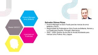Salvador Diánez Pérez
• Product Manager en Ebro Foods para las marcas de arroz
Brillante y Rocío.
• Responsable de Publicidad en Ebro Foods de Brillante, Nomen y
La Cigala para España, Portugal y Marruecos.
• 2002 – 2008: Director de de arte en Arnold Worldwide para
marcas como Puleva, Kia y Jaguar.
Product Manager
Arroz Brillante
Master GESCO
Licenciado en
Publicidad
 