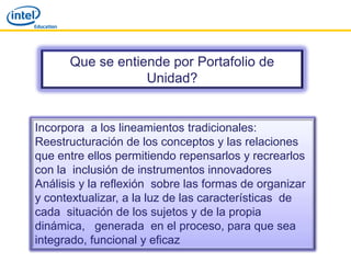 Que se entiende por Portafolio de
                  Unidad?


Incorpora a los lineamientos tradicionales:
Reestructuración de los conceptos y las relaciones
que entre ellos permitiendo repensarlos y recrearlos
con la inclusión de instrumentos innovadores
Análisis y la reflexión sobre las formas de organizar
y contextualizar, a la luz de las características de
cada situación de los sujetos y de la propia
dinámica, generada en el proceso, para que sea
integrado, funcional y eficaz
 